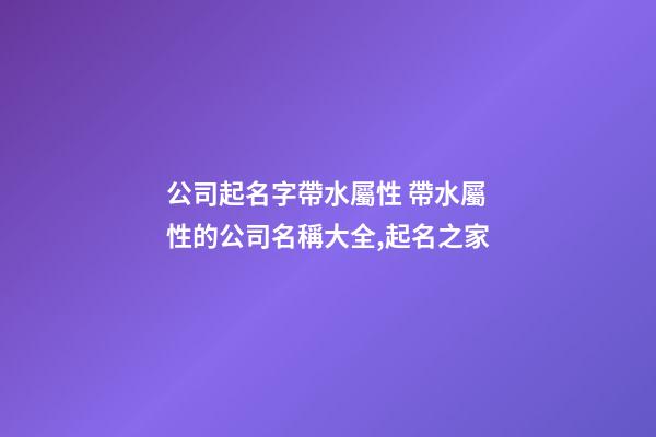 公司起名字帶水屬性 帶水屬性的公司名稱大全,起名之家-第1張-公司起名-玄機派